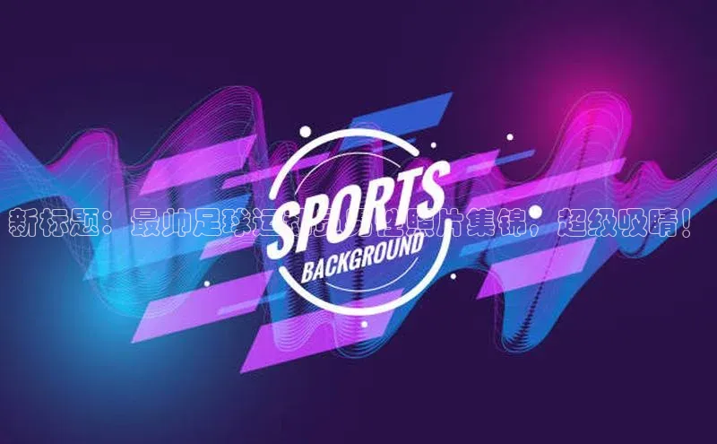 爱游戏app入口官网首页歌力思新标题：最帅足球运动员男性照片集锦，超级吸睛！