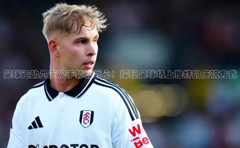 爱游戏登录入口网页版平台字节跳动足球运动员庆祝手势比爱心：探秘足球场上独特的庆祝方式