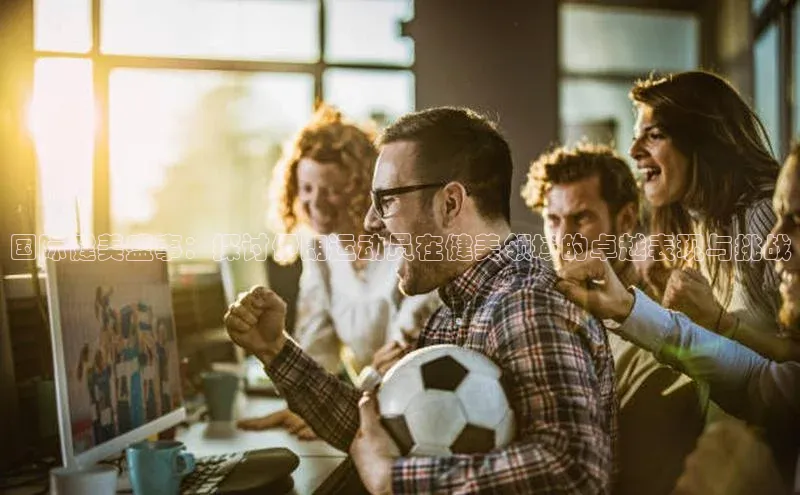 爱游戏官网首页登录入口光魔科技国际健美盛事：探讨伊朗运动员在健美领域的卓越表现与挑战