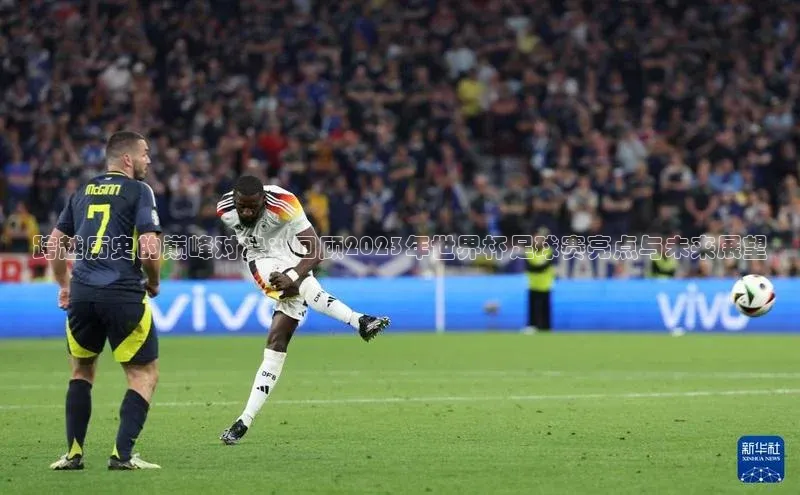 爱游戏体育APP天键股份跨越历史的巅峰对决：回顾2023年世界杯足球赛亮点与未来展望